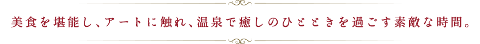美食を堪能し、アートに触れ、温泉で癒しのひとときを過ごす素敵な時間。